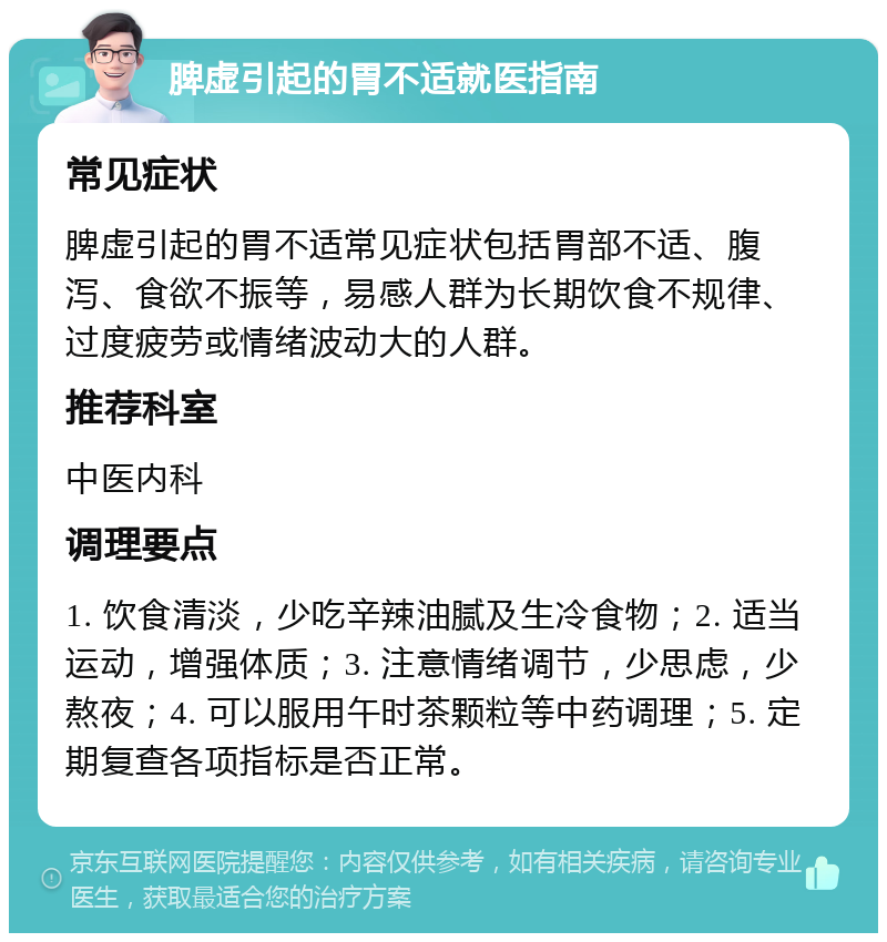 脾虚引起的胃不适就医指南 常见症状 脾虚引起的胃不适常见症状包括胃部不适、腹泻、食欲不振等，易感人群为长期饮食不规律、过度疲劳或情绪波动大的人群。 推荐科室 中医内科 调理要点 1. 饮食清淡，少吃辛辣油腻及生冷食物；2. 适当运动，增强体质；3. 注意情绪调节，少思虑，少熬夜；4. 可以服用午时茶颗粒等中药调理；5. 定期复查各项指标是否正常。