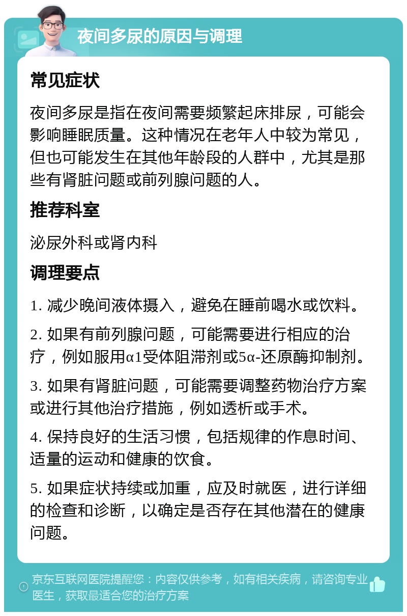 夜间多尿的原因与调理 常见症状 夜间多尿是指在夜间需要频繁起床排尿，可能会影响睡眠质量。这种情况在老年人中较为常见，但也可能发生在其他年龄段的人群中，尤其是那些有肾脏问题或前列腺问题的人。 推荐科室 泌尿外科或肾内科 调理要点 1. 减少晚间液体摄入，避免在睡前喝水或饮料。 2. 如果有前列腺问题，可能需要进行相应的治疗，例如服用α1受体阻滞剂或5α-还原酶抑制剂。 3. 如果有肾脏问题，可能需要调整药物治疗方案或进行其他治疗措施，例如透析或手术。 4. 保持良好的生活习惯，包括规律的作息时间、适量的运动和健康的饮食。 5. 如果症状持续或加重，应及时就医，进行详细的检查和诊断，以确定是否存在其他潜在的健康问题。