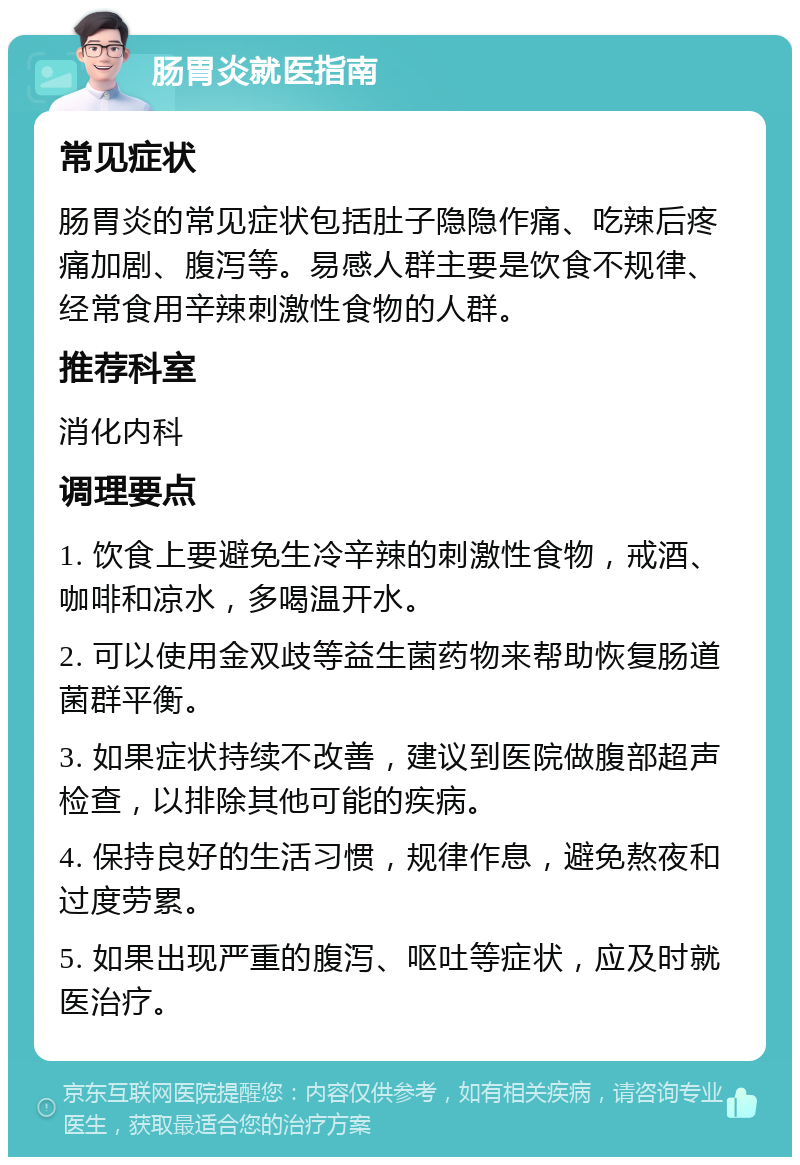 肠胃炎就医指南 常见症状 肠胃炎的常见症状包括肚子隐隐作痛、吃辣后疼痛加剧、腹泻等。易感人群主要是饮食不规律、经常食用辛辣刺激性食物的人群。 推荐科室 消化内科 调理要点 1. 饮食上要避免生冷辛辣的刺激性食物，戒酒、咖啡和凉水，多喝温开水。 2. 可以使用金双歧等益生菌药物来帮助恢复肠道菌群平衡。 3. 如果症状持续不改善，建议到医院做腹部超声检查，以排除其他可能的疾病。 4. 保持良好的生活习惯，规律作息，避免熬夜和过度劳累。 5. 如果出现严重的腹泻、呕吐等症状，应及时就医治疗。