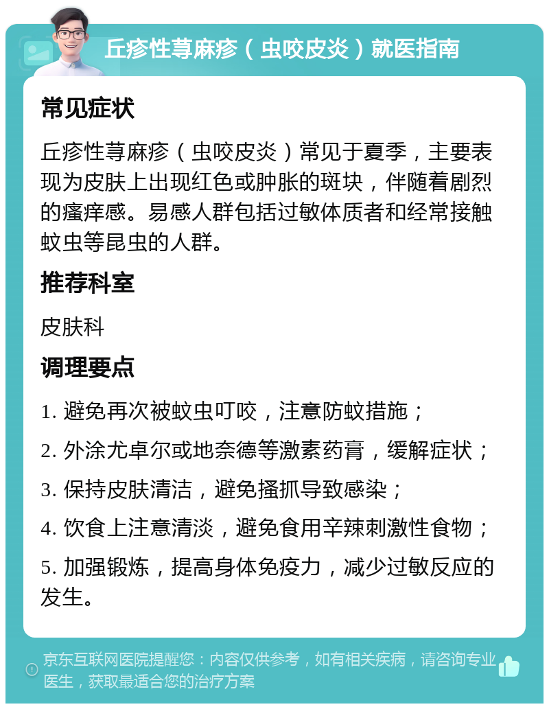 丘疹性荨麻疹（虫咬皮炎）就医指南 常见症状 丘疹性荨麻疹（虫咬皮炎）常见于夏季，主要表现为皮肤上出现红色或肿胀的斑块，伴随着剧烈的瘙痒感。易感人群包括过敏体质者和经常接触蚊虫等昆虫的人群。 推荐科室 皮肤科 调理要点 1. 避免再次被蚊虫叮咬，注意防蚊措施； 2. 外涂尤卓尔或地奈德等激素药膏，缓解症状； 3. 保持皮肤清洁，避免搔抓导致感染； 4. 饮食上注意清淡，避免食用辛辣刺激性食物； 5. 加强锻炼，提高身体免疫力，减少过敏反应的发生。