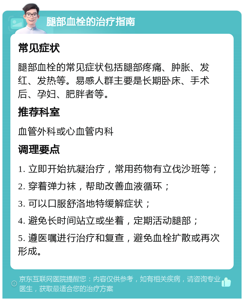 腿部血栓的治疗指南 常见症状 腿部血栓的常见症状包括腿部疼痛、肿胀、发红、发热等。易感人群主要是长期卧床、手术后、孕妇、肥胖者等。 推荐科室 血管外科或心血管内科 调理要点 1. 立即开始抗凝治疗，常用药物有立伐沙班等； 2. 穿着弹力袜，帮助改善血液循环； 3. 可以口服舒洛地特缓解症状； 4. 避免长时间站立或坐着，定期活动腿部； 5. 遵医嘱进行治疗和复查，避免血栓扩散或再次形成。