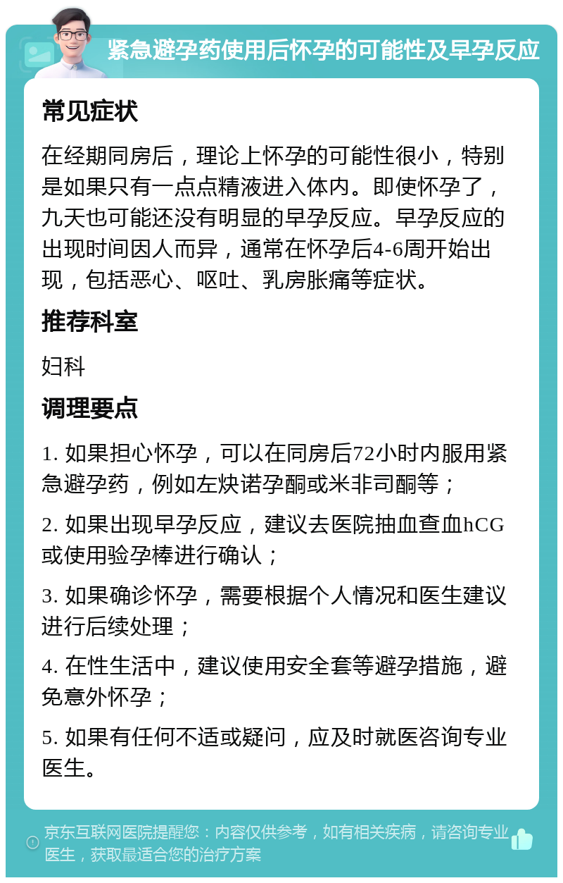 紧急避孕药使用后怀孕的可能性及早孕反应 常见症状 在经期同房后，理论上怀孕的可能性很小，特别是如果只有一点点精液进入体内。即使怀孕了，九天也可能还没有明显的早孕反应。早孕反应的出现时间因人而异，通常在怀孕后4-6周开始出现，包括恶心、呕吐、乳房胀痛等症状。 推荐科室 妇科 调理要点 1. 如果担心怀孕，可以在同房后72小时内服用紧急避孕药，例如左炔诺孕酮或米非司酮等； 2. 如果出现早孕反应，建议去医院抽血查血hCG或使用验孕棒进行确认； 3. 如果确诊怀孕，需要根据个人情况和医生建议进行后续处理； 4. 在性生活中，建议使用安全套等避孕措施，避免意外怀孕； 5. 如果有任何不适或疑问，应及时就医咨询专业医生。