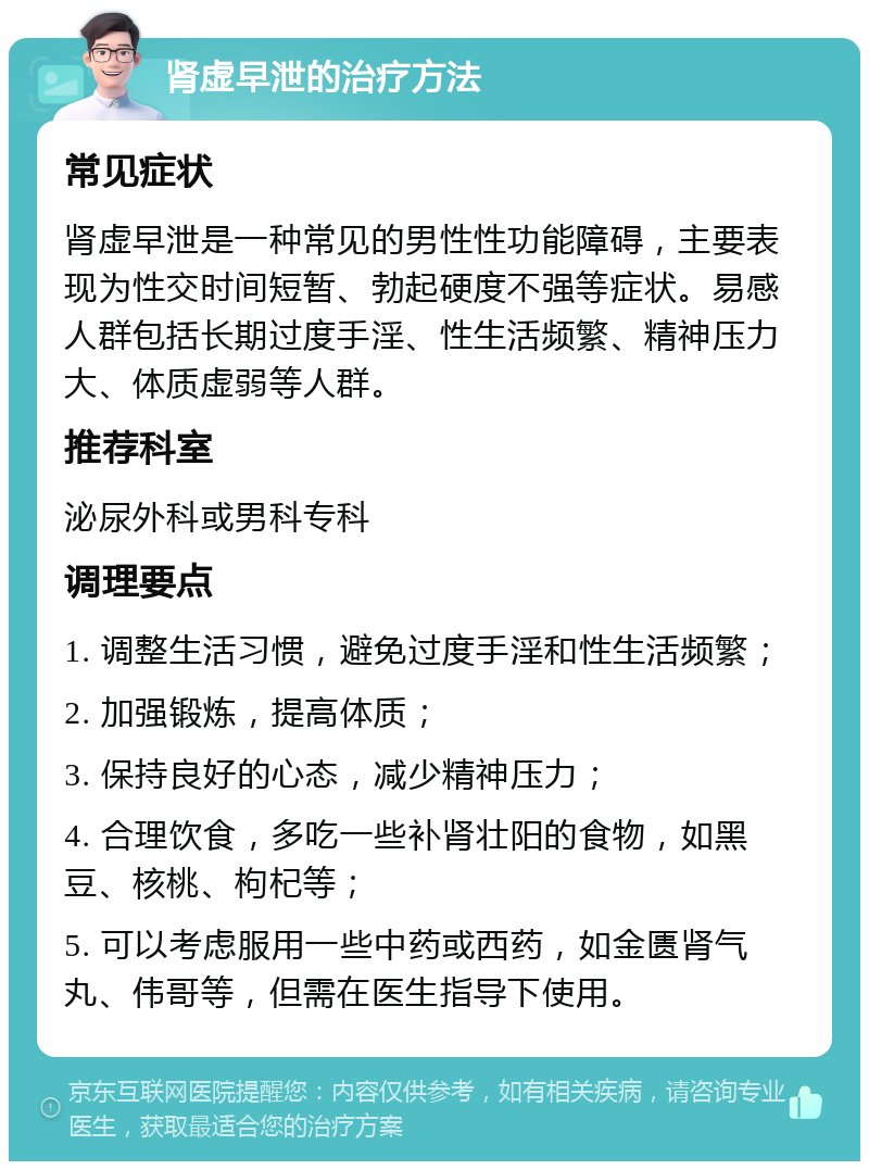 肾虚早泄的治疗方法 常见症状 肾虚早泄是一种常见的男性性功能障碍，主要表现为性交时间短暂、勃起硬度不强等症状。易感人群包括长期过度手淫、性生活频繁、精神压力大、体质虚弱等人群。 推荐科室 泌尿外科或男科专科 调理要点 1. 调整生活习惯，避免过度手淫和性生活频繁； 2. 加强锻炼，提高体质； 3. 保持良好的心态，减少精神压力； 4. 合理饮食，多吃一些补肾壮阳的食物，如黑豆、核桃、枸杞等； 5. 可以考虑服用一些中药或西药，如金匮肾气丸、伟哥等，但需在医生指导下使用。