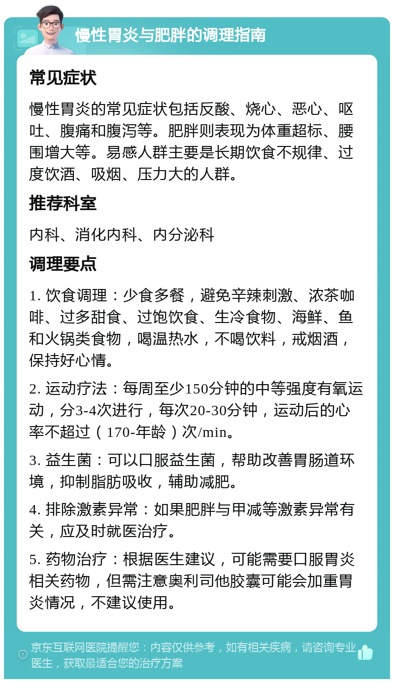 慢性胃炎与肥胖的调理指南 常见症状 慢性胃炎的常见症状包括反酸、烧心、恶心、呕吐、腹痛和腹泻等。肥胖则表现为体重超标、腰围增大等。易感人群主要是长期饮食不规律、过度饮酒、吸烟、压力大的人群。 推荐科室 内科、消化内科、内分泌科 调理要点 1. 饮食调理：少食多餐，避免辛辣刺激、浓茶咖啡、过多甜食、过饱饮食、生冷食物、海鲜、鱼和火锅类食物，喝温热水，不喝饮料，戒烟酒，保持好心情。 2. 运动疗法：每周至少150分钟的中等强度有氧运动，分3-4次进行，每次20-30分钟，运动后的心率不超过（170-年龄）次/min。 3. 益生菌：可以口服益生菌，帮助改善胃肠道环境，抑制脂肪吸收，辅助减肥。 4. 排除激素异常：如果肥胖与甲减等激素异常有关，应及时就医治疗。 5. 药物治疗：根据医生建议，可能需要口服胃炎相关药物，但需注意奥利司他胶囊可能会加重胃炎情况，不建议使用。