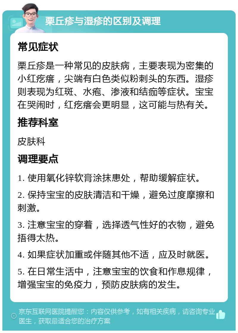 栗丘疹与湿疹的区别及调理 常见症状 栗丘疹是一种常见的皮肤病，主要表现为密集的小红疙瘩，尖端有白色类似粉刺头的东西。湿疹则表现为红斑、水疱、渗液和结痂等症状。宝宝在哭闹时，红疙瘩会更明显，这可能与热有关。 推荐科室 皮肤科 调理要点 1. 使用氧化锌软膏涂抹患处，帮助缓解症状。 2. 保持宝宝的皮肤清洁和干燥，避免过度摩擦和刺激。 3. 注意宝宝的穿着，选择透气性好的衣物，避免捂得太热。 4. 如果症状加重或伴随其他不适，应及时就医。 5. 在日常生活中，注意宝宝的饮食和作息规律，增强宝宝的免疫力，预防皮肤病的发生。