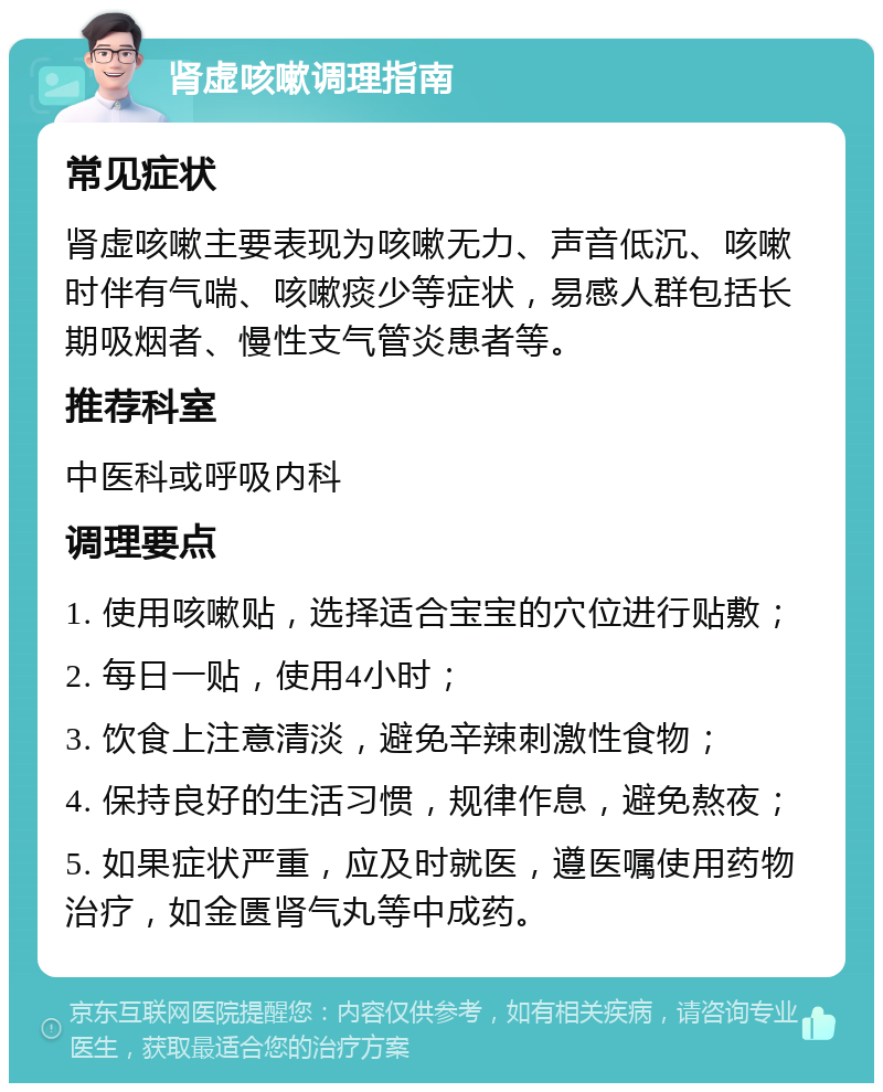 肾虚咳嗽调理指南 常见症状 肾虚咳嗽主要表现为咳嗽无力、声音低沉、咳嗽时伴有气喘、咳嗽痰少等症状，易感人群包括长期吸烟者、慢性支气管炎患者等。 推荐科室 中医科或呼吸内科 调理要点 1. 使用咳嗽贴，选择适合宝宝的穴位进行贴敷； 2. 每日一贴，使用4小时； 3. 饮食上注意清淡，避免辛辣刺激性食物； 4. 保持良好的生活习惯，规律作息，避免熬夜； 5. 如果症状严重，应及时就医，遵医嘱使用药物治疗，如金匮肾气丸等中成药。