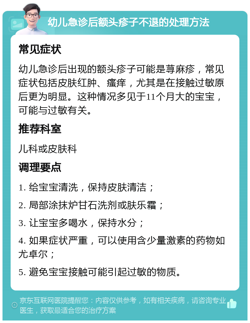 幼儿急诊后额头疹子不退的处理方法 常见症状 幼儿急诊后出现的额头疹子可能是荨麻疹，常见症状包括皮肤红肿、瘙痒，尤其是在接触过敏原后更为明显。这种情况多见于11个月大的宝宝，可能与过敏有关。 推荐科室 儿科或皮肤科 调理要点 1. 给宝宝清洗，保持皮肤清洁； 2. 局部涂抹炉甘石洗剂或肤乐霜； 3. 让宝宝多喝水，保持水分； 4. 如果症状严重，可以使用含少量激素的药物如尤卓尔； 5. 避免宝宝接触可能引起过敏的物质。