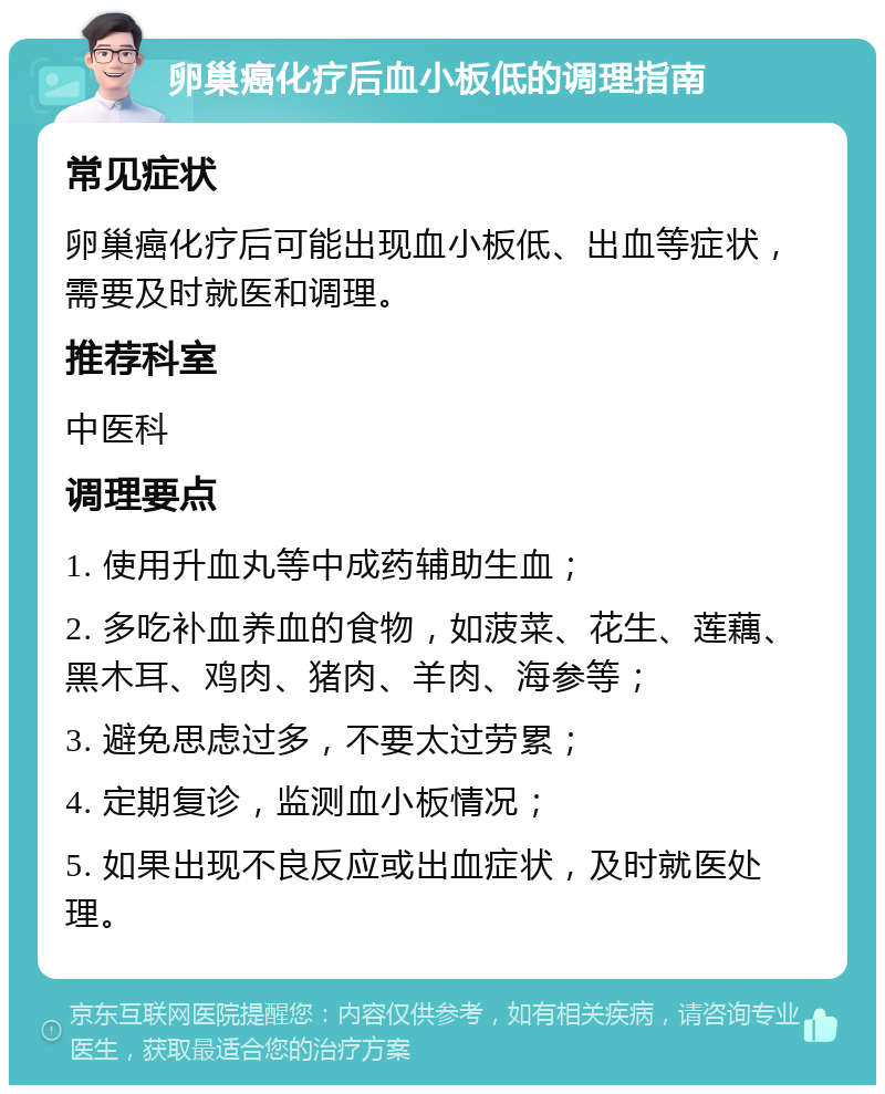 卵巢癌化疗后血小板低的调理指南 常见症状 卵巢癌化疗后可能出现血小板低、出血等症状，需要及时就医和调理。 推荐科室 中医科 调理要点 1. 使用升血丸等中成药辅助生血； 2. 多吃补血养血的食物，如菠菜、花生、莲藕、黑木耳、鸡肉、猪肉、羊肉、海参等； 3. 避免思虑过多，不要太过劳累； 4. 定期复诊，监测血小板情况； 5. 如果出现不良反应或出血症状，及时就医处理。