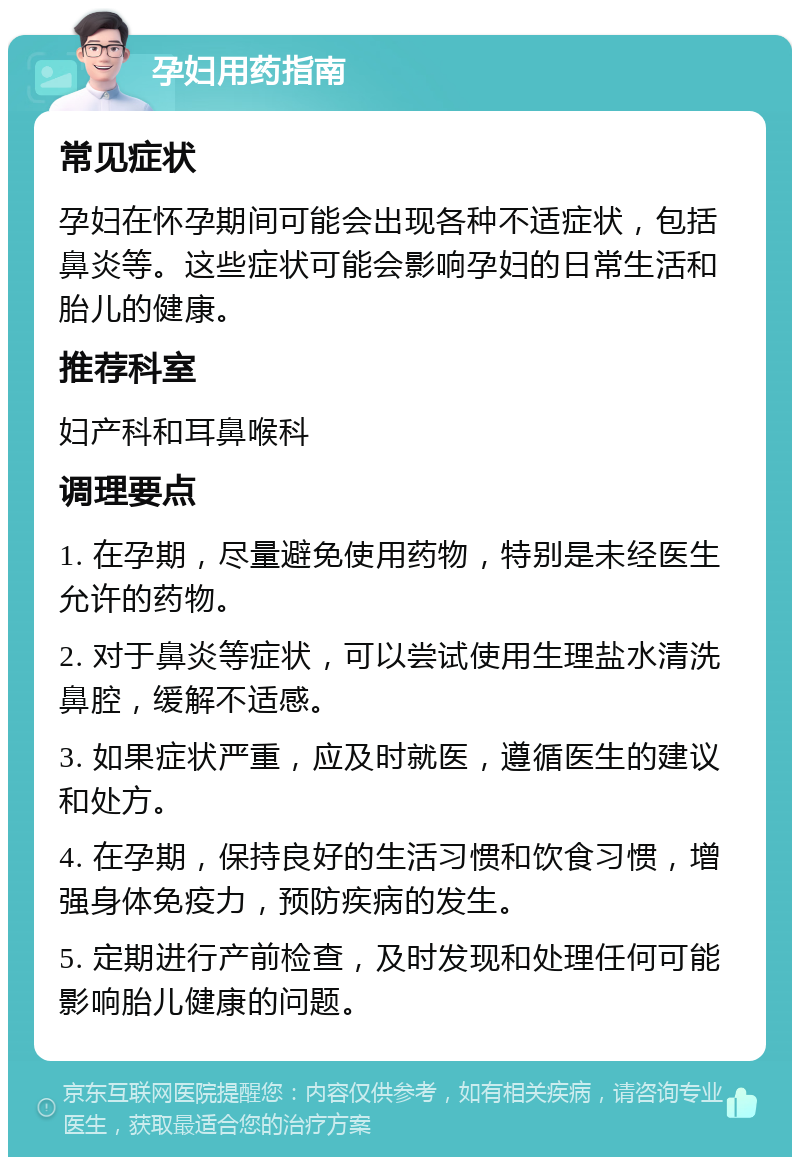 孕妇用药指南 常见症状 孕妇在怀孕期间可能会出现各种不适症状，包括鼻炎等。这些症状可能会影响孕妇的日常生活和胎儿的健康。 推荐科室 妇产科和耳鼻喉科 调理要点 1. 在孕期，尽量避免使用药物，特别是未经医生允许的药物。 2. 对于鼻炎等症状，可以尝试使用生理盐水清洗鼻腔，缓解不适感。 3. 如果症状严重，应及时就医，遵循医生的建议和处方。 4. 在孕期，保持良好的生活习惯和饮食习惯，增强身体免疫力，预防疾病的发生。 5. 定期进行产前检查，及时发现和处理任何可能影响胎儿健康的问题。