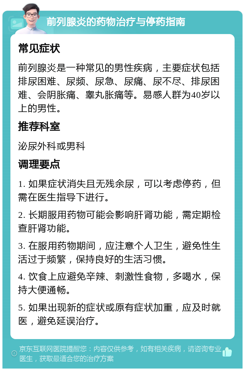 前列腺炎的药物治疗与停药指南 常见症状 前列腺炎是一种常见的男性疾病，主要症状包括排尿困难、尿频、尿急、尿痛、尿不尽、排尿困难、会阴胀痛、睾丸胀痛等。易感人群为40岁以上的男性。 推荐科室 泌尿外科或男科 调理要点 1. 如果症状消失且无残余尿，可以考虑停药，但需在医生指导下进行。 2. 长期服用药物可能会影响肝肾功能，需定期检查肝肾功能。 3. 在服用药物期间，应注意个人卫生，避免性生活过于频繁，保持良好的生活习惯。 4. 饮食上应避免辛辣、刺激性食物，多喝水，保持大便通畅。 5. 如果出现新的症状或原有症状加重，应及时就医，避免延误治疗。