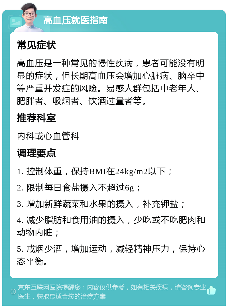 高血压就医指南 常见症状 高血压是一种常见的慢性疾病，患者可能没有明显的症状，但长期高血压会增加心脏病、脑卒中等严重并发症的风险。易感人群包括中老年人、肥胖者、吸烟者、饮酒过量者等。 推荐科室 内科或心血管科 调理要点 1. 控制体重，保持BMI在24kg/m2以下； 2. 限制每日食盐摄入不超过6g； 3. 增加新鲜蔬菜和水果的摄入，补充钾盐； 4. 减少脂肪和食用油的摄入，少吃或不吃肥肉和动物内脏； 5. 戒烟少酒，增加运动，减轻精神压力，保持心态平衡。