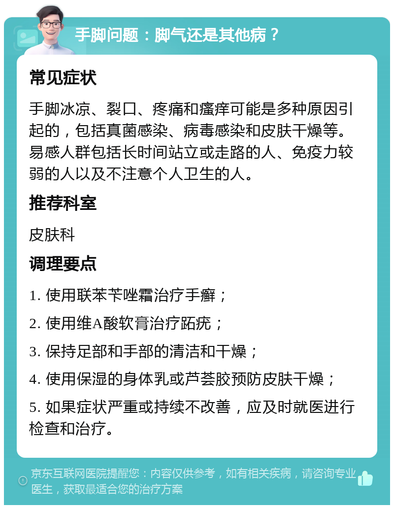 手脚问题：脚气还是其他病？ 常见症状 手脚冰凉、裂口、疼痛和瘙痒可能是多种原因引起的，包括真菌感染、病毒感染和皮肤干燥等。易感人群包括长时间站立或走路的人、免疫力较弱的人以及不注意个人卫生的人。 推荐科室 皮肤科 调理要点 1. 使用联苯苄唑霜治疗手癣； 2. 使用维A酸软膏治疗跖疣； 3. 保持足部和手部的清洁和干燥； 4. 使用保湿的身体乳或芦荟胶预防皮肤干燥； 5. 如果症状严重或持续不改善，应及时就医进行检查和治疗。