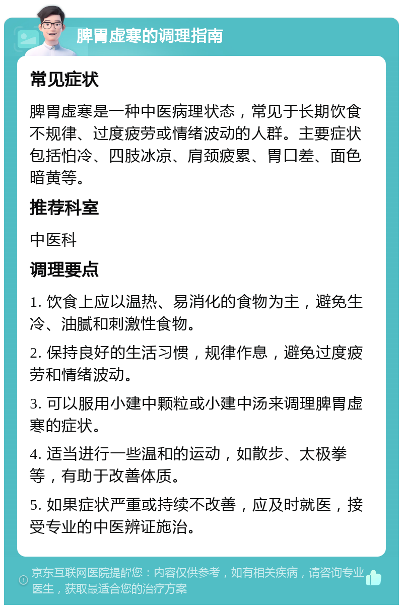 脾胃虚寒的调理指南 常见症状 脾胃虚寒是一种中医病理状态，常见于长期饮食不规律、过度疲劳或情绪波动的人群。主要症状包括怕冷、四肢冰凉、肩颈疲累、胃口差、面色暗黄等。 推荐科室 中医科 调理要点 1. 饮食上应以温热、易消化的食物为主，避免生冷、油腻和刺激性食物。 2. 保持良好的生活习惯，规律作息，避免过度疲劳和情绪波动。 3. 可以服用小建中颗粒或小建中汤来调理脾胃虚寒的症状。 4. 适当进行一些温和的运动，如散步、太极拳等，有助于改善体质。 5. 如果症状严重或持续不改善，应及时就医，接受专业的中医辨证施治。