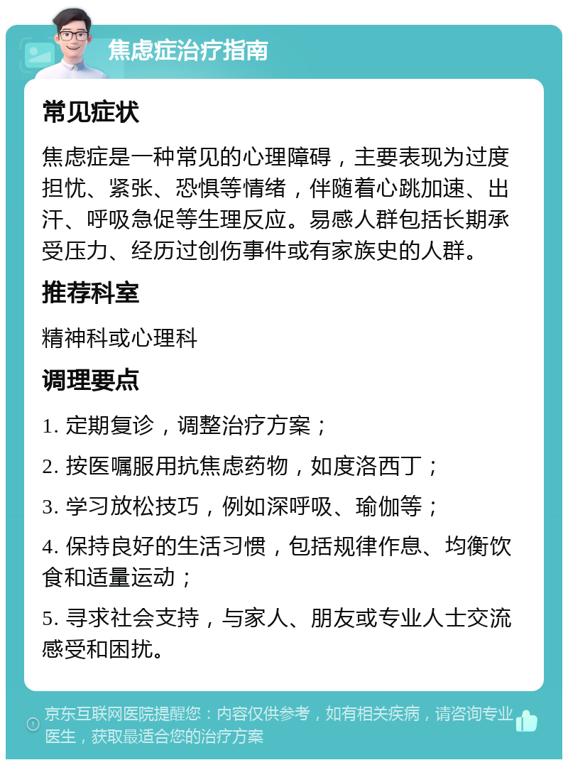 焦虑症治疗指南 常见症状 焦虑症是一种常见的心理障碍，主要表现为过度担忧、紧张、恐惧等情绪，伴随着心跳加速、出汗、呼吸急促等生理反应。易感人群包括长期承受压力、经历过创伤事件或有家族史的人群。 推荐科室 精神科或心理科 调理要点 1. 定期复诊，调整治疗方案； 2. 按医嘱服用抗焦虑药物，如度洛西丁； 3. 学习放松技巧，例如深呼吸、瑜伽等； 4. 保持良好的生活习惯，包括规律作息、均衡饮食和适量运动； 5. 寻求社会支持，与家人、朋友或专业人士交流感受和困扰。