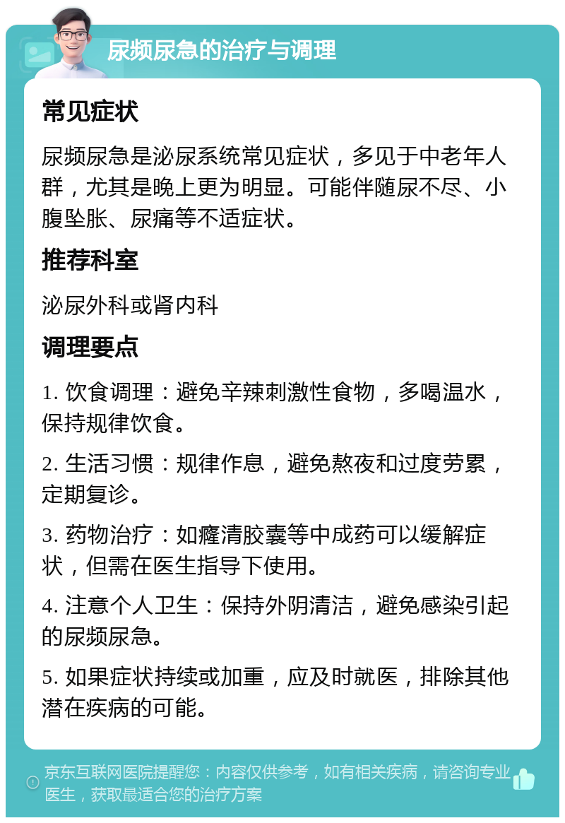 尿频尿急的治疗与调理 常见症状 尿频尿急是泌尿系统常见症状，多见于中老年人群，尤其是晚上更为明显。可能伴随尿不尽、小腹坠胀、尿痛等不适症状。 推荐科室 泌尿外科或肾内科 调理要点 1. 饮食调理：避免辛辣刺激性食物，多喝温水，保持规律饮食。 2. 生活习惯：规律作息，避免熬夜和过度劳累，定期复诊。 3. 药物治疗：如癃清胶囊等中成药可以缓解症状，但需在医生指导下使用。 4. 注意个人卫生：保持外阴清洁，避免感染引起的尿频尿急。 5. 如果症状持续或加重，应及时就医，排除其他潜在疾病的可能。