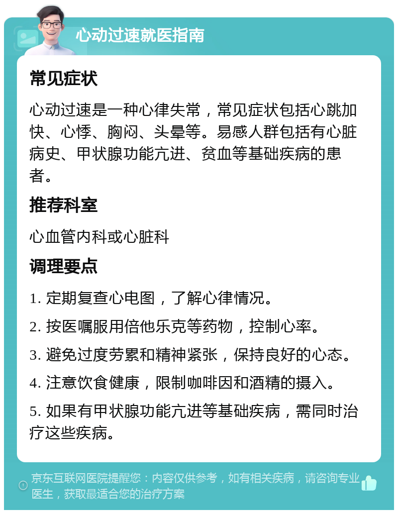 心动过速就医指南 常见症状 心动过速是一种心律失常，常见症状包括心跳加快、心悸、胸闷、头晕等。易感人群包括有心脏病史、甲状腺功能亢进、贫血等基础疾病的患者。 推荐科室 心血管内科或心脏科 调理要点 1. 定期复查心电图，了解心律情况。 2. 按医嘱服用倍他乐克等药物，控制心率。 3. 避免过度劳累和精神紧张，保持良好的心态。 4. 注意饮食健康，限制咖啡因和酒精的摄入。 5. 如果有甲状腺功能亢进等基础疾病，需同时治疗这些疾病。