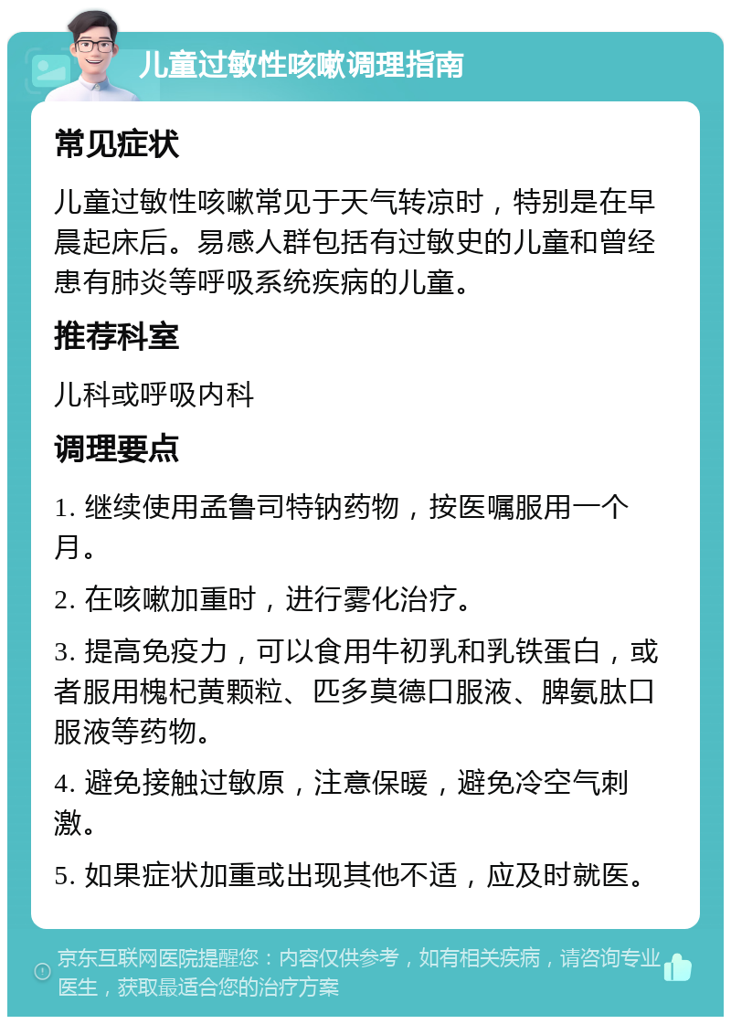 儿童过敏性咳嗽调理指南 常见症状 儿童过敏性咳嗽常见于天气转凉时，特别是在早晨起床后。易感人群包括有过敏史的儿童和曾经患有肺炎等呼吸系统疾病的儿童。 推荐科室 儿科或呼吸内科 调理要点 1. 继续使用孟鲁司特钠药物，按医嘱服用一个月。 2. 在咳嗽加重时，进行雾化治疗。 3. 提高免疫力，可以食用牛初乳和乳铁蛋白，或者服用槐杞黄颗粒、匹多莫德口服液、脾氨肽口服液等药物。 4. 避免接触过敏原，注意保暖，避免冷空气刺激。 5. 如果症状加重或出现其他不适，应及时就医。