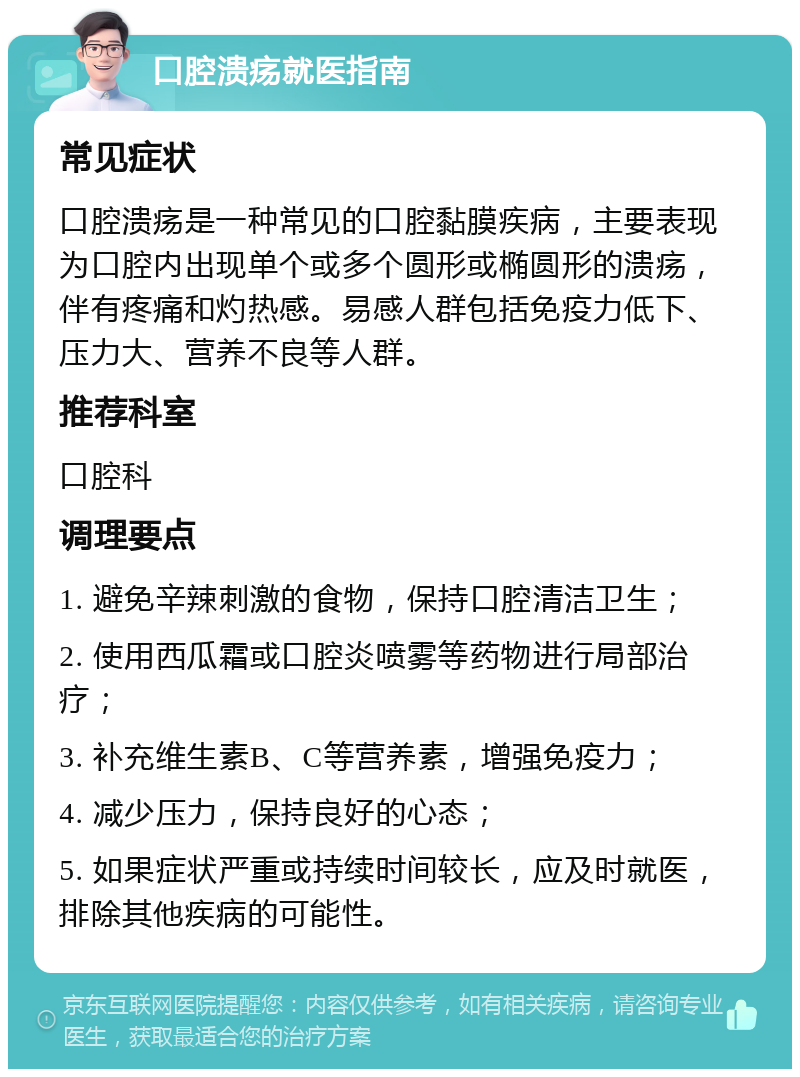 口腔溃疡就医指南 常见症状 口腔溃疡是一种常见的口腔黏膜疾病，主要表现为口腔内出现单个或多个圆形或椭圆形的溃疡，伴有疼痛和灼热感。易感人群包括免疫力低下、压力大、营养不良等人群。 推荐科室 口腔科 调理要点 1. 避免辛辣刺激的食物，保持口腔清洁卫生； 2. 使用西瓜霜或口腔炎喷雾等药物进行局部治疗； 3. 补充维生素B、C等营养素，增强免疫力； 4. 减少压力，保持良好的心态； 5. 如果症状严重或持续时间较长，应及时就医，排除其他疾病的可能性。