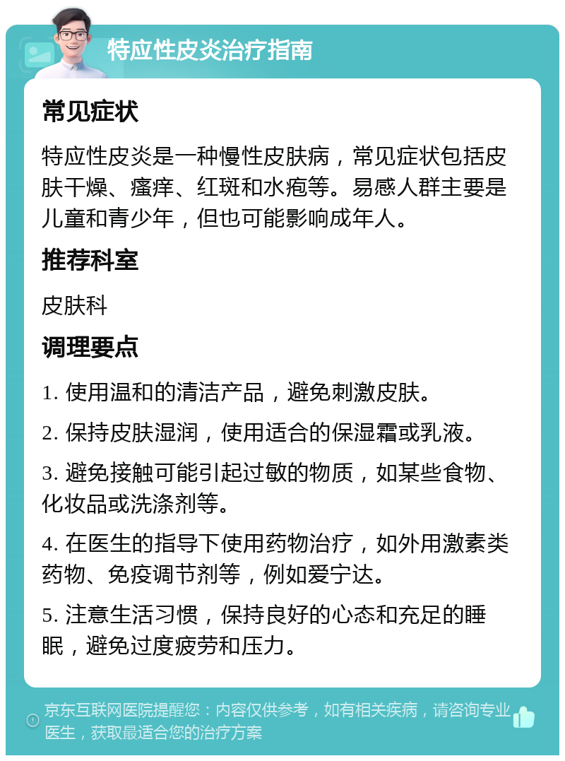 特应性皮炎治疗指南 常见症状 特应性皮炎是一种慢性皮肤病，常见症状包括皮肤干燥、瘙痒、红斑和水疱等。易感人群主要是儿童和青少年，但也可能影响成年人。 推荐科室 皮肤科 调理要点 1. 使用温和的清洁产品，避免刺激皮肤。 2. 保持皮肤湿润，使用适合的保湿霜或乳液。 3. 避免接触可能引起过敏的物质，如某些食物、化妆品或洗涤剂等。 4. 在医生的指导下使用药物治疗，如外用激素类药物、免疫调节剂等，例如爱宁达。 5. 注意生活习惯，保持良好的心态和充足的睡眠，避免过度疲劳和压力。