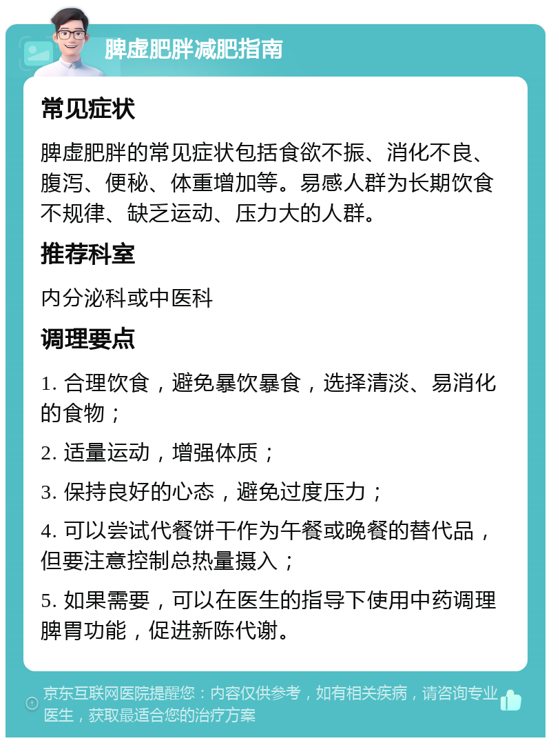 脾虚肥胖减肥指南 常见症状 脾虚肥胖的常见症状包括食欲不振、消化不良、腹泻、便秘、体重增加等。易感人群为长期饮食不规律、缺乏运动、压力大的人群。 推荐科室 内分泌科或中医科 调理要点 1. 合理饮食，避免暴饮暴食，选择清淡、易消化的食物； 2. 适量运动，增强体质； 3. 保持良好的心态，避免过度压力； 4. 可以尝试代餐饼干作为午餐或晚餐的替代品，但要注意控制总热量摄入； 5. 如果需要，可以在医生的指导下使用中药调理脾胃功能，促进新陈代谢。