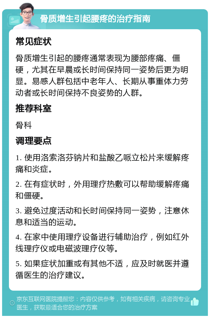 骨质增生引起腰疼的治疗指南 常见症状 骨质增生引起的腰疼通常表现为腰部疼痛、僵硬，尤其在早晨或长时间保持同一姿势后更为明显。易感人群包括中老年人、长期从事重体力劳动者或长时间保持不良姿势的人群。 推荐科室 骨科 调理要点 1. 使用洛索洛芬钠片和盐酸乙哌立松片来缓解疼痛和炎症。 2. 在有症状时，外用理疗热敷可以帮助缓解疼痛和僵硬。 3. 避免过度活动和长时间保持同一姿势，注意休息和适当的运动。 4. 在家中使用理疗设备进行辅助治疗，例如红外线理疗仪或电磁波理疗仪等。 5. 如果症状加重或有其他不适，应及时就医并遵循医生的治疗建议。