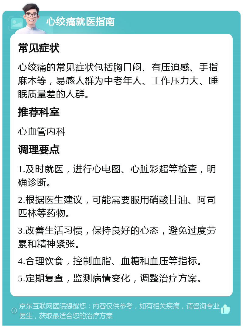 心绞痛就医指南 常见症状 心绞痛的常见症状包括胸口闷、有压迫感、手指麻木等，易感人群为中老年人、工作压力大、睡眠质量差的人群。 推荐科室 心血管内科 调理要点 1.及时就医，进行心电图、心脏彩超等检查，明确诊断。 2.根据医生建议，可能需要服用硝酸甘油、阿司匹林等药物。 3.改善生活习惯，保持良好的心态，避免过度劳累和精神紧张。 4.合理饮食，控制血脂、血糖和血压等指标。 5.定期复查，监测病情变化，调整治疗方案。