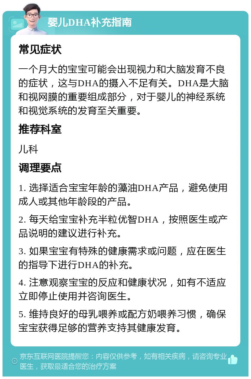 婴儿DHA补充指南 常见症状 一个月大的宝宝可能会出现视力和大脑发育不良的症状，这与DHA的摄入不足有关。DHA是大脑和视网膜的重要组成部分，对于婴儿的神经系统和视觉系统的发育至关重要。 推荐科室 儿科 调理要点 1. 选择适合宝宝年龄的藻油DHA产品，避免使用成人或其他年龄段的产品。 2. 每天给宝宝补充半粒优智DHA，按照医生或产品说明的建议进行补充。 3. 如果宝宝有特殊的健康需求或问题，应在医生的指导下进行DHA的补充。 4. 注意观察宝宝的反应和健康状况，如有不适应立即停止使用并咨询医生。 5. 维持良好的母乳喂养或配方奶喂养习惯，确保宝宝获得足够的营养支持其健康发育。