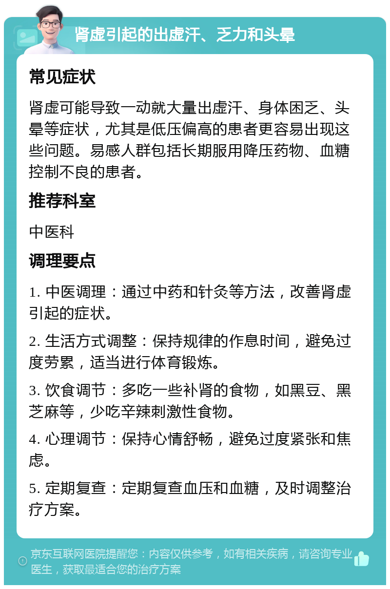 肾虚引起的出虚汗、乏力和头晕 常见症状 肾虚可能导致一动就大量出虚汗、身体困乏、头晕等症状，尤其是低压偏高的患者更容易出现这些问题。易感人群包括长期服用降压药物、血糖控制不良的患者。 推荐科室 中医科 调理要点 1. 中医调理：通过中药和针灸等方法，改善肾虚引起的症状。 2. 生活方式调整：保持规律的作息时间，避免过度劳累，适当进行体育锻炼。 3. 饮食调节：多吃一些补肾的食物，如黑豆、黑芝麻等，少吃辛辣刺激性食物。 4. 心理调节：保持心情舒畅，避免过度紧张和焦虑。 5. 定期复查：定期复查血压和血糖，及时调整治疗方案。