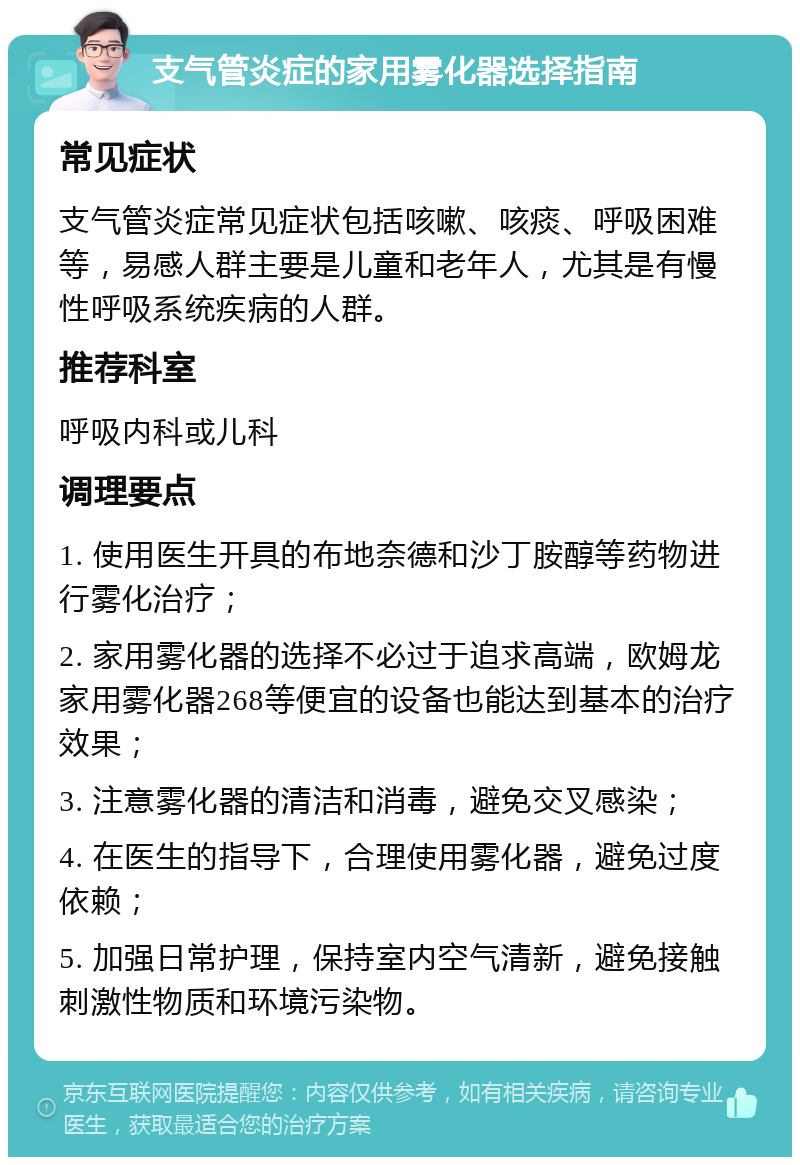 支气管炎症的家用雾化器选择指南 常见症状 支气管炎症常见症状包括咳嗽、咳痰、呼吸困难等，易感人群主要是儿童和老年人，尤其是有慢性呼吸系统疾病的人群。 推荐科室 呼吸内科或儿科 调理要点 1. 使用医生开具的布地奈德和沙丁胺醇等药物进行雾化治疗； 2. 家用雾化器的选择不必过于追求高端，欧姆龙家用雾化器268等便宜的设备也能达到基本的治疗效果； 3. 注意雾化器的清洁和消毒，避免交叉感染； 4. 在医生的指导下，合理使用雾化器，避免过度依赖； 5. 加强日常护理，保持室内空气清新，避免接触刺激性物质和环境污染物。