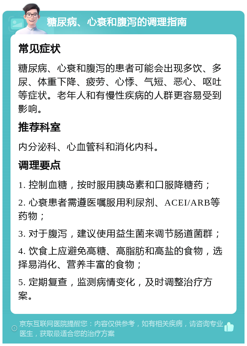 糖尿病、心衰和腹泻的调理指南 常见症状 糖尿病、心衰和腹泻的患者可能会出现多饮、多尿、体重下降、疲劳、心悸、气短、恶心、呕吐等症状。老年人和有慢性疾病的人群更容易受到影响。 推荐科室 内分泌科、心血管科和消化内科。 调理要点 1. 控制血糖，按时服用胰岛素和口服降糖药； 2. 心衰患者需遵医嘱服用利尿剂、ACEI/ARB等药物； 3. 对于腹泻，建议使用益生菌来调节肠道菌群； 4. 饮食上应避免高糖、高脂肪和高盐的食物，选择易消化、营养丰富的食物； 5. 定期复查，监测病情变化，及时调整治疗方案。