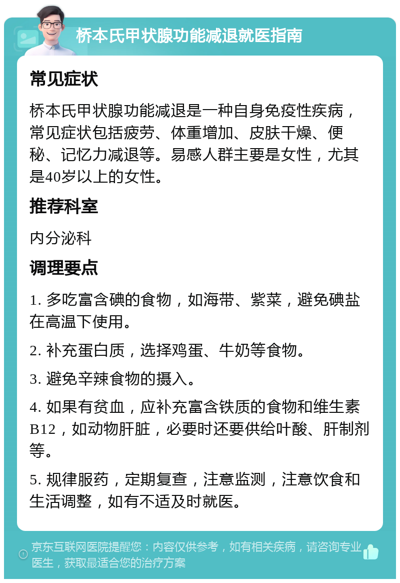 桥本氏甲状腺功能减退就医指南 常见症状 桥本氏甲状腺功能减退是一种自身免疫性疾病，常见症状包括疲劳、体重增加、皮肤干燥、便秘、记忆力减退等。易感人群主要是女性，尤其是40岁以上的女性。 推荐科室 内分泌科 调理要点 1. 多吃富含碘的食物，如海带、紫菜，避免碘盐在高温下使用。 2. 补充蛋白质，选择鸡蛋、牛奶等食物。 3. 避免辛辣食物的摄入。 4. 如果有贫血，应补充富含铁质的食物和维生素B12，如动物肝脏，必要时还要供给叶酸、肝制剂等。 5. 规律服药，定期复查，注意监测，注意饮食和生活调整，如有不适及时就医。