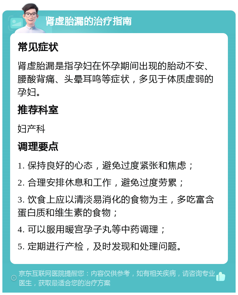 肾虚胎漏的治疗指南 常见症状 肾虚胎漏是指孕妇在怀孕期间出现的胎动不安、腰酸背痛、头晕耳鸣等症状，多见于体质虚弱的孕妇。 推荐科室 妇产科 调理要点 1. 保持良好的心态，避免过度紧张和焦虑； 2. 合理安排休息和工作，避免过度劳累； 3. 饮食上应以清淡易消化的食物为主，多吃富含蛋白质和维生素的食物； 4. 可以服用暖宫孕子丸等中药调理； 5. 定期进行产检，及时发现和处理问题。