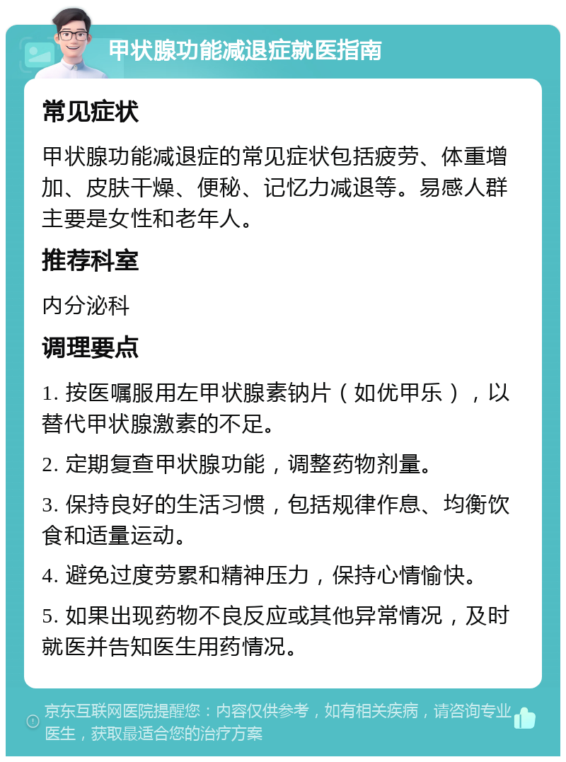 甲状腺功能减退症就医指南 常见症状 甲状腺功能减退症的常见症状包括疲劳、体重增加、皮肤干燥、便秘、记忆力减退等。易感人群主要是女性和老年人。 推荐科室 内分泌科 调理要点 1. 按医嘱服用左甲状腺素钠片（如优甲乐），以替代甲状腺激素的不足。 2. 定期复查甲状腺功能，调整药物剂量。 3. 保持良好的生活习惯，包括规律作息、均衡饮食和适量运动。 4. 避免过度劳累和精神压力，保持心情愉快。 5. 如果出现药物不良反应或其他异常情况，及时就医并告知医生用药情况。