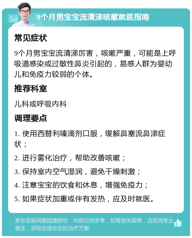 9个月男宝宝流清涕咳嗽就医指南 常见症状 9个月男宝宝流清涕厉害，咳嗽严重，可能是上呼吸道感染或过敏性鼻炎引起的，易感人群为婴幼儿和免疫力较弱的个体。 推荐科室 儿科或呼吸内科 调理要点 1. 使用西替利嗪滴剂口服，缓解鼻塞流鼻涕症状； 2. 进行雾化治疗，帮助改善咳嗽； 3. 保持室内空气湿润，避免干燥刺激； 4. 注意宝宝的饮食和休息，增强免疫力； 5. 如果症状加重或伴有发热，应及时就医。