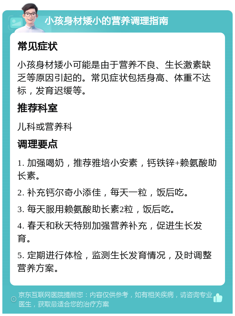 小孩身材矮小的营养调理指南 常见症状 小孩身材矮小可能是由于营养不良、生长激素缺乏等原因引起的。常见症状包括身高、体重不达标，发育迟缓等。 推荐科室 儿科或营养科 调理要点 1. 加强喝奶，推荐雅培小安素，钙铁锌+赖氨酸助长素。 2. 补充钙尔奇小添佳，每天一粒，饭后吃。 3. 每天服用赖氨酸助长素2粒，饭后吃。 4. 春天和秋天特别加强营养补充，促进生长发育。 5. 定期进行体检，监测生长发育情况，及时调整营养方案。