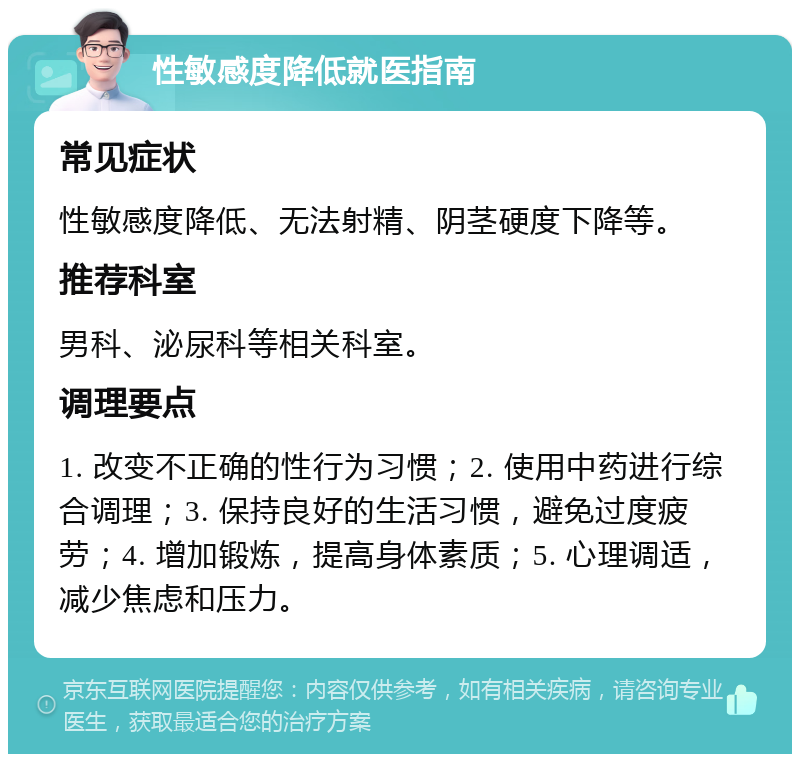 性敏感度降低就医指南 常见症状 性敏感度降低、无法射精、阴茎硬度下降等。 推荐科室 男科、泌尿科等相关科室。 调理要点 1. 改变不正确的性行为习惯；2. 使用中药进行综合调理；3. 保持良好的生活习惯，避免过度疲劳；4. 增加锻炼，提高身体素质；5. 心理调适，减少焦虑和压力。