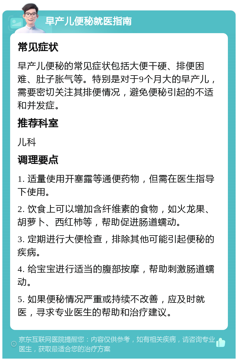 早产儿便秘就医指南 常见症状 早产儿便秘的常见症状包括大便干硬、排便困难、肚子胀气等。特别是对于9个月大的早产儿，需要密切关注其排便情况，避免便秘引起的不适和并发症。 推荐科室 儿科 调理要点 1. 适量使用开塞露等通便药物，但需在医生指导下使用。 2. 饮食上可以增加含纤维素的食物，如火龙果、胡萝卜、西红柿等，帮助促进肠道蠕动。 3. 定期进行大便检查，排除其他可能引起便秘的疾病。 4. 给宝宝进行适当的腹部按摩，帮助刺激肠道蠕动。 5. 如果便秘情况严重或持续不改善，应及时就医，寻求专业医生的帮助和治疗建议。