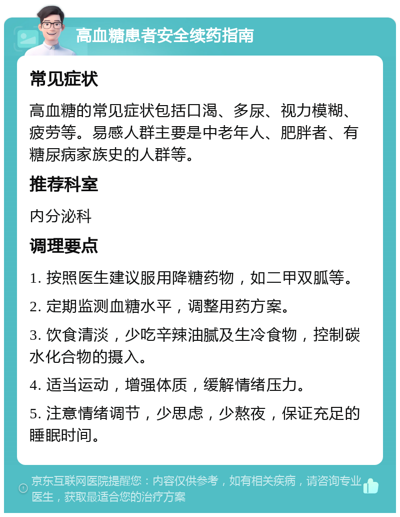 高血糖患者安全续药指南 常见症状 高血糖的常见症状包括口渴、多尿、视力模糊、疲劳等。易感人群主要是中老年人、肥胖者、有糖尿病家族史的人群等。 推荐科室 内分泌科 调理要点 1. 按照医生建议服用降糖药物，如二甲双胍等。 2. 定期监测血糖水平，调整用药方案。 3. 饮食清淡，少吃辛辣油腻及生冷食物，控制碳水化合物的摄入。 4. 适当运动，增强体质，缓解情绪压力。 5. 注意情绪调节，少思虑，少熬夜，保证充足的睡眠时间。