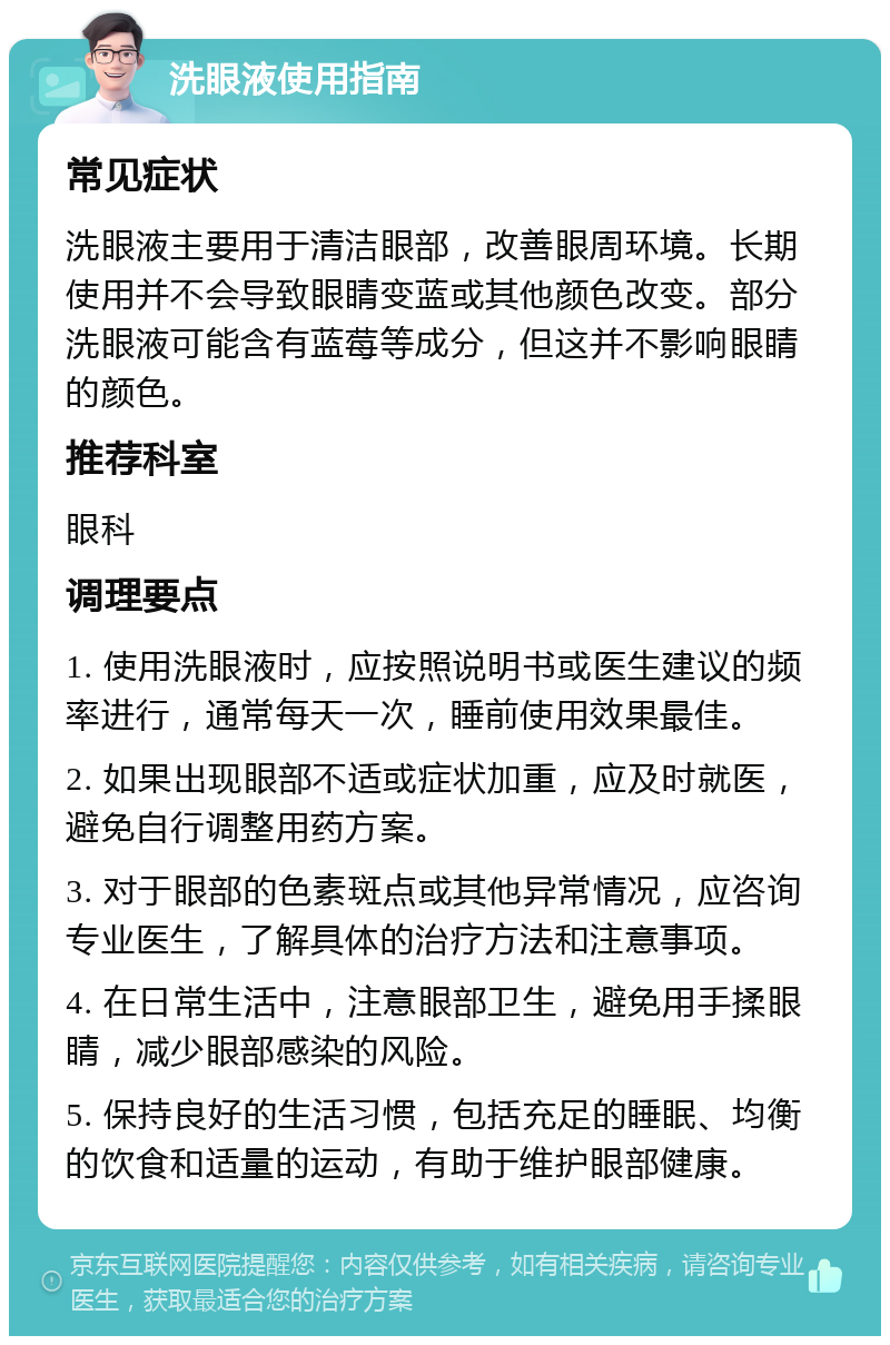 洗眼液使用指南 常见症状 洗眼液主要用于清洁眼部，改善眼周环境。长期使用并不会导致眼睛变蓝或其他颜色改变。部分洗眼液可能含有蓝莓等成分，但这并不影响眼睛的颜色。 推荐科室 眼科 调理要点 1. 使用洗眼液时，应按照说明书或医生建议的频率进行，通常每天一次，睡前使用效果最佳。 2. 如果出现眼部不适或症状加重，应及时就医，避免自行调整用药方案。 3. 对于眼部的色素斑点或其他异常情况，应咨询专业医生，了解具体的治疗方法和注意事项。 4. 在日常生活中，注意眼部卫生，避免用手揉眼睛，减少眼部感染的风险。 5. 保持良好的生活习惯，包括充足的睡眠、均衡的饮食和适量的运动，有助于维护眼部健康。