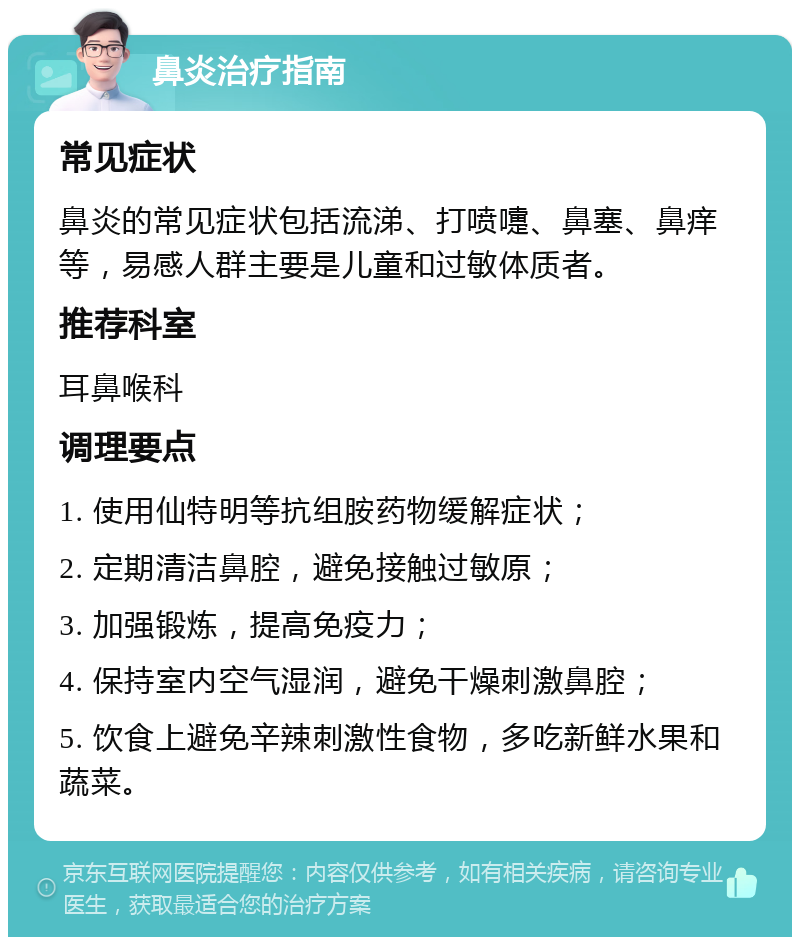 鼻炎治疗指南 常见症状 鼻炎的常见症状包括流涕、打喷嚏、鼻塞、鼻痒等，易感人群主要是儿童和过敏体质者。 推荐科室 耳鼻喉科 调理要点 1. 使用仙特明等抗组胺药物缓解症状； 2. 定期清洁鼻腔，避免接触过敏原； 3. 加强锻炼，提高免疫力； 4. 保持室内空气湿润，避免干燥刺激鼻腔； 5. 饮食上避免辛辣刺激性食物，多吃新鲜水果和蔬菜。