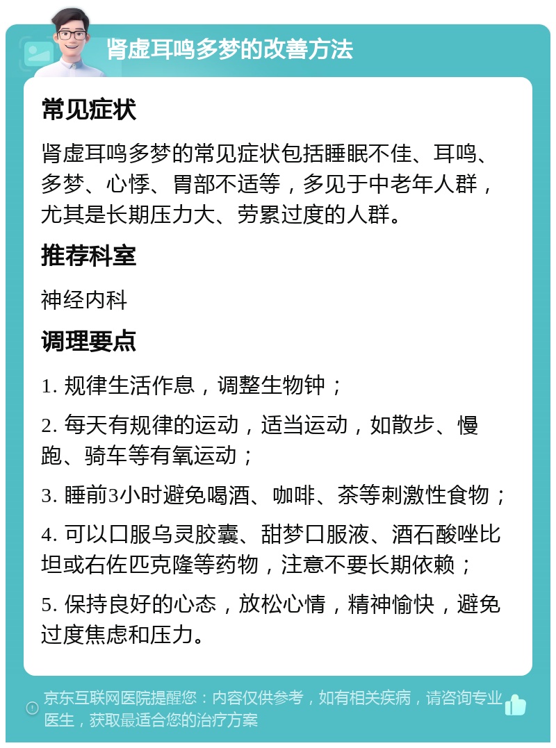 肾虚耳鸣多梦的改善方法 常见症状 肾虚耳鸣多梦的常见症状包括睡眠不佳、耳鸣、多梦、心悸、胃部不适等，多见于中老年人群，尤其是长期压力大、劳累过度的人群。 推荐科室 神经内科 调理要点 1. 规律生活作息，调整生物钟； 2. 每天有规律的运动，适当运动，如散步、慢跑、骑车等有氧运动； 3. 睡前3小时避免喝酒、咖啡、茶等刺激性食物； 4. 可以口服乌灵胶囊、甜梦口服液、酒石酸唑比坦或右佐匹克隆等药物，注意不要长期依赖； 5. 保持良好的心态，放松心情，精神愉快，避免过度焦虑和压力。