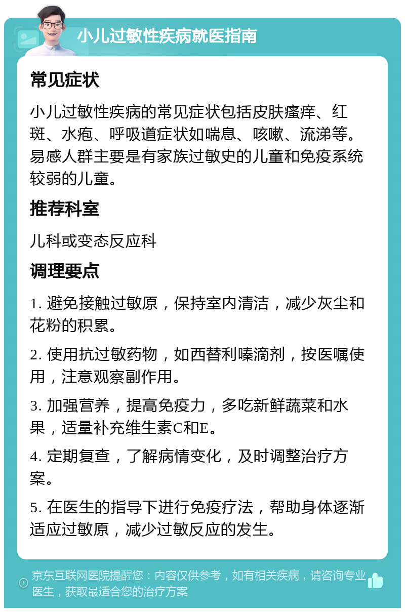 小儿过敏性疾病就医指南 常见症状 小儿过敏性疾病的常见症状包括皮肤瘙痒、红斑、水疱、呼吸道症状如喘息、咳嗽、流涕等。易感人群主要是有家族过敏史的儿童和免疫系统较弱的儿童。 推荐科室 儿科或变态反应科 调理要点 1. 避免接触过敏原，保持室内清洁，减少灰尘和花粉的积累。 2. 使用抗过敏药物，如西替利嗪滴剂，按医嘱使用，注意观察副作用。 3. 加强营养，提高免疫力，多吃新鲜蔬菜和水果，适量补充维生素C和E。 4. 定期复查，了解病情变化，及时调整治疗方案。 5. 在医生的指导下进行免疫疗法，帮助身体逐渐适应过敏原，减少过敏反应的发生。