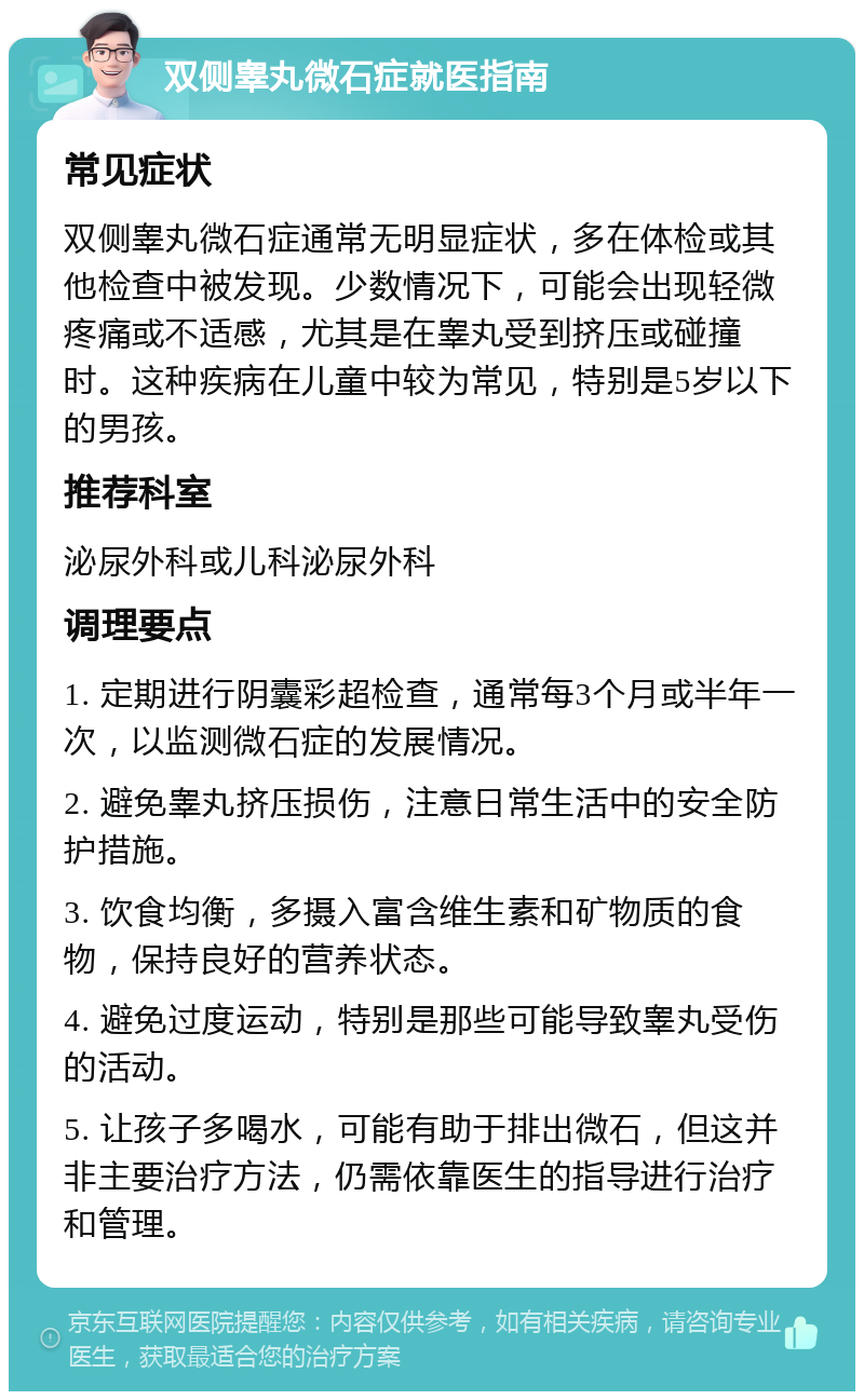 双侧睾丸微石症就医指南 常见症状 双侧睾丸微石症通常无明显症状，多在体检或其他检查中被发现。少数情况下，可能会出现轻微疼痛或不适感，尤其是在睾丸受到挤压或碰撞时。这种疾病在儿童中较为常见，特别是5岁以下的男孩。 推荐科室 泌尿外科或儿科泌尿外科 调理要点 1. 定期进行阴囊彩超检查，通常每3个月或半年一次，以监测微石症的发展情况。 2. 避免睾丸挤压损伤，注意日常生活中的安全防护措施。 3. 饮食均衡，多摄入富含维生素和矿物质的食物，保持良好的营养状态。 4. 避免过度运动，特别是那些可能导致睾丸受伤的活动。 5. 让孩子多喝水，可能有助于排出微石，但这并非主要治疗方法，仍需依靠医生的指导进行治疗和管理。