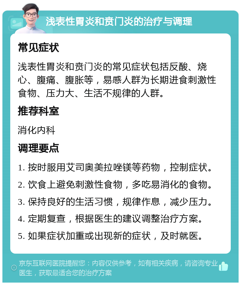 浅表性胃炎和贲门炎的治疗与调理 常见症状 浅表性胃炎和贲门炎的常见症状包括反酸、烧心、腹痛、腹胀等，易感人群为长期进食刺激性食物、压力大、生活不规律的人群。 推荐科室 消化内科 调理要点 1. 按时服用艾司奥美拉唑镁等药物，控制症状。 2. 饮食上避免刺激性食物，多吃易消化的食物。 3. 保持良好的生活习惯，规律作息，减少压力。 4. 定期复查，根据医生的建议调整治疗方案。 5. 如果症状加重或出现新的症状，及时就医。