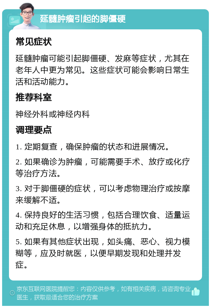 延髓肿瘤引起的脚僵硬 常见症状 延髓肿瘤可能引起脚僵硬、发麻等症状，尤其在老年人中更为常见。这些症状可能会影响日常生活和活动能力。 推荐科室 神经外科或神经内科 调理要点 1. 定期复查，确保肿瘤的状态和进展情况。 2. 如果确诊为肿瘤，可能需要手术、放疗或化疗等治疗方法。 3. 对于脚僵硬的症状，可以考虑物理治疗或按摩来缓解不适。 4. 保持良好的生活习惯，包括合理饮食、适量运动和充足休息，以增强身体的抵抗力。 5. 如果有其他症状出现，如头痛、恶心、视力模糊等，应及时就医，以便早期发现和处理并发症。