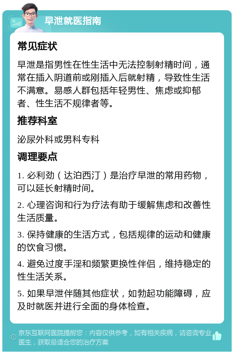 早泄就医指南 常见症状 早泄是指男性在性生活中无法控制射精时间，通常在插入阴道前或刚插入后就射精，导致性生活不满意。易感人群包括年轻男性、焦虑或抑郁者、性生活不规律者等。 推荐科室 泌尿外科或男科专科 调理要点 1. 必利劲（达泊西汀）是治疗早泄的常用药物，可以延长射精时间。 2. 心理咨询和行为疗法有助于缓解焦虑和改善性生活质量。 3. 保持健康的生活方式，包括规律的运动和健康的饮食习惯。 4. 避免过度手淫和频繁更换性伴侣，维持稳定的性生活关系。 5. 如果早泄伴随其他症状，如勃起功能障碍，应及时就医并进行全面的身体检查。