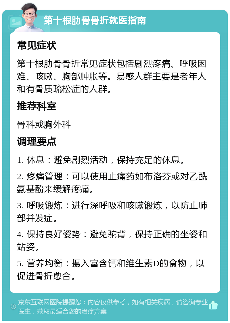 第十根肋骨骨折就医指南 常见症状 第十根肋骨骨折常见症状包括剧烈疼痛、呼吸困难、咳嗽、胸部肿胀等。易感人群主要是老年人和有骨质疏松症的人群。 推荐科室 骨科或胸外科 调理要点 1. 休息：避免剧烈活动，保持充足的休息。 2. 疼痛管理：可以使用止痛药如布洛芬或对乙酰氨基酚来缓解疼痛。 3. 呼吸锻炼：进行深呼吸和咳嗽锻炼，以防止肺部并发症。 4. 保持良好姿势：避免驼背，保持正确的坐姿和站姿。 5. 营养均衡：摄入富含钙和维生素D的食物，以促进骨折愈合。