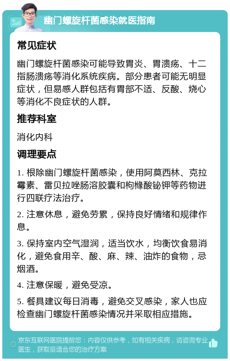 幽门螺旋杆菌感染就医指南 常见症状 幽门螺旋杆菌感染可能导致胃炎、胃溃疡、十二指肠溃疡等消化系统疾病。部分患者可能无明显症状，但易感人群包括有胃部不适、反酸、烧心等消化不良症状的人群。 推荐科室 消化内科 调理要点 1. 根除幽门螺旋杆菌感染，使用阿莫西林、克拉霉素、雷贝拉唑肠溶胶囊和枸橼酸铋钾等药物进行四联疗法治疗。 2. 注意休息，避免劳累，保持良好情绪和规律作息。 3. 保持室内空气湿润，适当饮水，均衡饮食易消化，避免食用辛、酸、麻、辣、油炸的食物，忌烟酒。 4. 注意保暖，避免受凉。 5. 餐具建议每日消毒，避免交叉感染，家人也应检查幽门螺旋杆菌感染情况并采取相应措施。