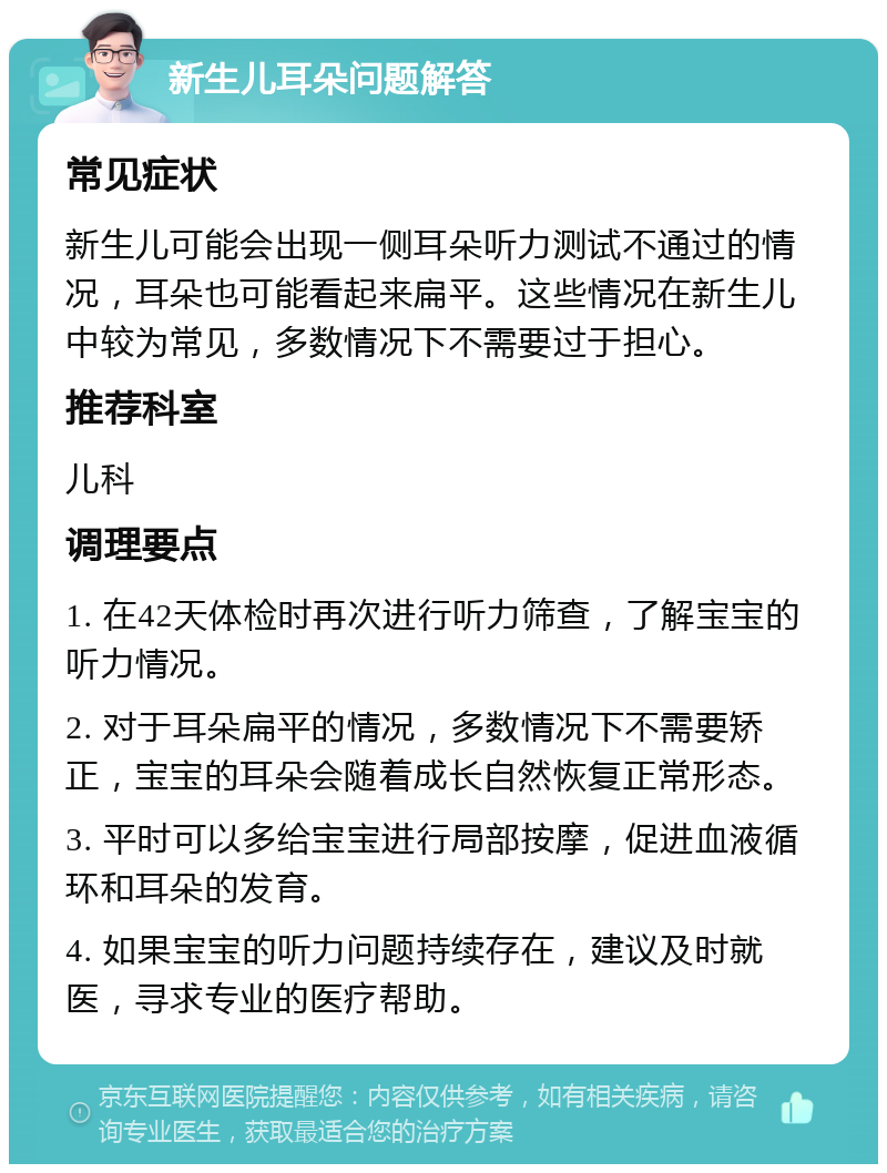 新生儿耳朵问题解答 常见症状 新生儿可能会出现一侧耳朵听力测试不通过的情况，耳朵也可能看起来扁平。这些情况在新生儿中较为常见，多数情况下不需要过于担心。 推荐科室 儿科 调理要点 1. 在42天体检时再次进行听力筛查，了解宝宝的听力情况。 2. 对于耳朵扁平的情况，多数情况下不需要矫正，宝宝的耳朵会随着成长自然恢复正常形态。 3. 平时可以多给宝宝进行局部按摩，促进血液循环和耳朵的发育。 4. 如果宝宝的听力问题持续存在，建议及时就医，寻求专业的医疗帮助。