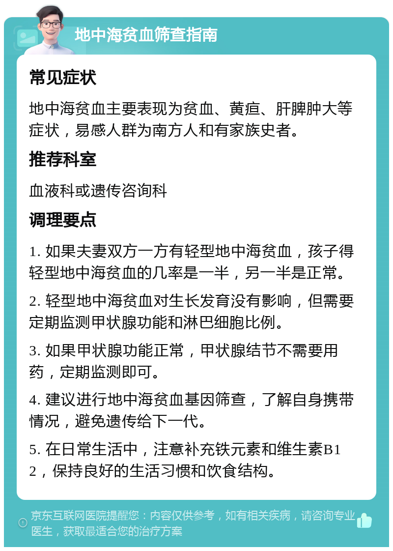 地中海贫血筛查指南 常见症状 地中海贫血主要表现为贫血、黄疸、肝脾肿大等症状，易感人群为南方人和有家族史者。 推荐科室 血液科或遗传咨询科 调理要点 1. 如果夫妻双方一方有轻型地中海贫血，孩子得轻型地中海贫血的几率是一半，另一半是正常。 2. 轻型地中海贫血对生长发育没有影响，但需要定期监测甲状腺功能和淋巴细胞比例。 3. 如果甲状腺功能正常，甲状腺结节不需要用药，定期监测即可。 4. 建议进行地中海贫血基因筛查，了解自身携带情况，避免遗传给下一代。 5. 在日常生活中，注意补充铁元素和维生素B12，保持良好的生活习惯和饮食结构。